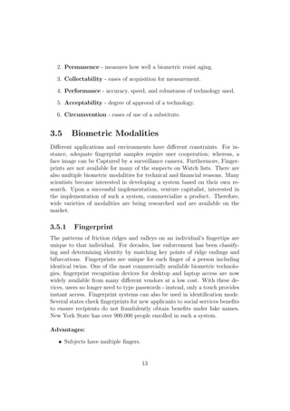 2. Permanence - measures how well a biometric resist aging.
3. Collectability - eases of acquisition for measurement.
4. Performance - accuracy, speed, and robustness of technology used.
5. Acceptability - degree of approval of a technology.
6. Circumvention - eases of use of a substitute.
3.5 Biometric Modalities
Diﬀerent applications and environments have diﬀerent constraints. For in-
stance, adequate ﬁngerprint samples require user cooperation; whereas, a
face image can be Captured by a surveillance camera. Furthermore, Finger-
prints are not available for many of the suspects on Watch lists. There are
also multiple biometric modalities for technical and ﬁnancial reasons. Many
scientists become interested in developing a system based on their own re-
search. Upon a successful implementation, venture capitalist, interested in
the implementation of such a system, commercialize a product. Therefore,
wide varieties of modalities are being researched and are available on the
market.
3.5.1 Fingerprint
The patterns of friction ridges and valleys on an individual’s ﬁngertips are
unique to that individual. For decades, law enforcement has been classify-
ing and determining identity by matching key points of ridge endings and
bifurcations. Fingerprints are unique for each ﬁnger of a person including
identical twins. One of the most commercially available biometric technolo-
gies, ﬁngerprint recognition devices for desktop and laptop access are now
widely available from many diﬀerent vendors at a low cost. With these de-
vices, users no longer need to type passwords - instead, only a touch provides
instant access. Fingerprint systems can also be used in identiﬁcation mode.
Several states check ﬁngerprints for new applicants to social services beneﬁts
to ensure recipients do not fraudulently obtain beneﬁts under fake names.
New York State has over 900,000 people enrolled in such a system.
Advantages:
• Subjects have multiple ﬁngers.
13
 