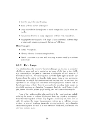• Easy to use, with some training
• Some systems require little space.
• Large amounts of existing data to allow background and/or watch list
checks.
• Has proven eﬀective in many large-scale systems over years of use.
• Fingerprints are unique to each ﬁnger of each individual and the ridge
arrangement remains permanent during one’s lifetime.
Disadvantages:
• Public Perceptions.
• Privacy concerns of criminal implications.
• Health or societal concerns with touching a sensor used by countless
individuals.
3.5.2 Face Image
The identiﬁcation of a person by their facial image can be done in a number
of diﬀerent ways such as by capturing an image of the face in the visible
spectrum using an inexpensive camera or by using the infrared patterns of
facial heat emission. Facial recognition in visible light typically model key
features from the central portion of a facial image. Using a wide assortment
of cameras, the visible light systems extract features from the captured im-
ages that do not change over time while avoiding superﬁcial features such as
facial expressions or hair. Several approaches to modeling facial images in
the visible spectrum are Principal Component Analysis, Local Feature Anal-
ysis, neural networks, elastic graph theory, and multi-resolution analysis.
Some of the challenges of facial recognition in the visual spectrum include
reducing the impact of variable lighting and detecting a mask or photograph.
Some facial recognition systems may require a stationary or posed user in
order to capture the image, though many systems use a real-time process
to detect a person’s head and locate the face automatically. Major beneﬁts
of facial recognition are that it is non-intrusive, hands-free, continuous and
accepted by most users.
14
 