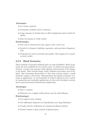 Advantages:
• No contact required.
• Commonly available sensors (cameras).
• Large amounts of existing data to allow background and/or watch list
checks.
• Easy for humans to verify results.
Disadvantages:
• Face can be obstructed by hair, glasses, hats, scarves etc.
• Sensitive to changes in lighting, expression, and poses faces changeover
time.
• Propensity for users to provide poor-quality video images yet to expect
accurate results.
3.5.3 Hand Geometry
These methods of personal authentication are well established. Hand recog-
nition has been available for over twenty years. To achieve personal authen-
tication, a system may measure either physical characteristics of the ﬁngers
or the hands. These include length, width, thickness and surface area of the
hand. One interesting characteristic is that some systems require a small
biometric sample (a few bytes). Hand geometry has gained acceptance in a
range of applications. It can frequently be found in physical access control
in commercial and residential applications, in time and attendance systems
and in general personal authentication applications.
Advantages:
• Easy to capture.
• Believed to be a highly stable pattern over the adult lifespan.
Disadvantages:
• Use requires some training.
• Not suﬃciently distinctive for identiﬁcation over large Databases.
• Usually used for veriﬁcation of a claimed enrollment identity.
• System requires a large amount of physical space.
15
 