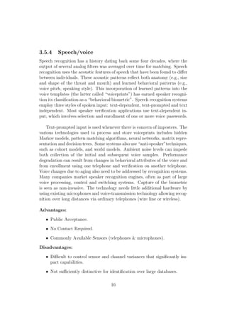3.5.4 Speech/voice
Speech recognition has a history dating back some four decades, where the
output of several analog ﬁlters was averaged over time for matching. Speech
recognition uses the acoustic features of speech that have been found to diﬀer
between individuals. These acoustic patterns reﬂect both anatomy (e.g., size
and shape of the throat and mouth) and learned behavioral patterns (e.g.,
voice pitch, speaking style). This incorporation of learned patterns into the
voice templates (the latter called “voiceprints”) has earned speaker recogni-
tion its classiﬁcation as a “behavioral biometric”. Speech recognition systems
employ three styles of spoken input: text-dependent, text-prompted and text
independent. Most speaker veriﬁcation applications use text-dependent in-
put, which involves selection and enrollment of one or more voice passwords.
Text-prompted input is used whenever there is concern of imposters. The
various technologies used to process and store voiceprints includes hidden
Markov models, pattern matching algorithms, neural networks, matrix repre-
sentation and decision trees. Some systems also use “anti-speaker”techniques,
such as cohort models, and world models. Ambient noise levels can impede
both collection of the initial and subsequent voice samples. Performance
degradation can result from changes in behavioral attributes of the voice and
from enrollment using one telephone and veriﬁcation on another telephone.
Voice changes due to aging also need to be addressed by recognition systems.
Many companies market speaker recognition engines, often as part of large
voice processing, control and switching systems. Capture of the biometric
is seen as non-invasive. The technology needs little additional hardware by
using existing microphones and voice-transmission technology allowing recog-
nition over long distances via ordinary telephones (wire line or wireless).
Advantages:
• Public Acceptance.
• No Contact Required.
• Commonly Available Sensors (telephones & microphones).
Disadvantages:
• Diﬃcult to control sensor and channel variances that signiﬁcantly im-
pact capabilities.
• Not suﬃciently distinctive for identiﬁcation over large databases.
16
 