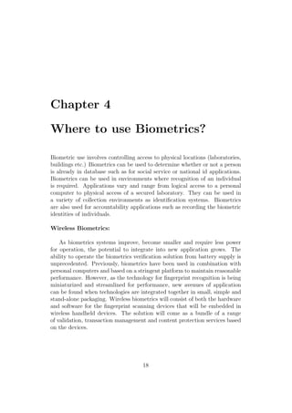 Chapter 4
Where to use Biometrics?
Biometric use involves controlling access to physical locations (laboratories,
buildings etc.) Biometrics can be used to determine whether or not a person
is already in database such as for social service or national id applications.
Biometrics can be used in environments where recognition of an individual
is required. Applications vary and range from logical access to a personal
computer to physical access of a secured laboratory. They can be used in
a variety of collection environments as identiﬁcation systems. Biometrics
are also used for accountability applications such as recording the biometric
identities of individuals.
Wireless Biometrics:
As biometrics systems improve, become smaller and require less power
for operation, the potential to integrate into new application grows. The
ability to operate the biometrics veriﬁcation solution from battery supply is
unprecedented. Previously, biometrics have been used in combination with
personal computers and based on a stringent platform to maintain reasonable
performance. However, as the technology for ﬁngerprint recognition is being
miniaturized and streamlined for performance, new avenues of application
can be found when technologies are integrated together in small, simple and
stand-alone packaging. Wireless biometrics will consist of both the hardware
and software for the ﬁngerprint scanning devices that will be embedded in
wireless handheld devices. The solution will come as a bundle of a range
of validation, transaction management and content protection services based
on the devices.
18
 