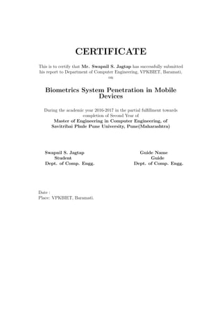 CERTIFICATE
This is to certify that Mr. Swapnil S. Jagtap has successfully submitted
his report to Department of Computer Engineering, VPKBIET, Baramati,
on
Biometrics System Penetration in Mobile
Devices
During the academic year 2016-2017 in the partial fulﬁllment towards
completion of Second Year of
Master of Engineering in Computer Engineering, of
Savitribai Phule Pune University, Pune(Maharashtra)
Swapnil S. Jagtap Guide Name
Student Guide
Dept. of Comp. Engg. Dept. of Comp. Engg.
Date :
Place: VPKBIET, Baramati.
 
