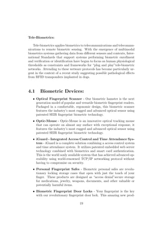 Tele-Biometrics:
Tele-biometrics applies biometrics to telecommunications and telecommu-
nications to remote biometric sensing. With the emergence of multimodal
biometrics systems gathering data from diﬀerent sensors and contexts, Inter-
national Standards that support systems performing biometric enrollment
and veriﬁcation or identiﬁcation have begun to focus on human physiological
thresholds as constraints and frameworks for “plug and play”tele-biometric
networks. Attending to these wetware protocols has become particularly ur-
gent in the context of a recent study suggesting possible pathological eﬀects
from RFID transponders implanted in dogs.
4.1 Biometric Devices:
• Optical Fingerprint Scanner - Our biometric hamster is the next
generation model of popular and versatile biometric ﬁngerprint readers.
Packaged in a comfortable, ergonomic design, this biometric scanner
features the industry’s most rugged and advanced optical sensor using
patented SEIR ﬁngerprint biometric technology.
• Optic-Mouse - Optic-Mouse is an innovative optical tracking mouse
that can operate on almost any surface with exceptional response, it
features the industry’s most rugged and advanced optical sensor using
patented SEIR ﬁngerprint biometric technology.
• iGuard - Integrated Access Control and Time Attendance Sys-
tem - iGuard is a complete solution combining a access control system
and time attendance system. It utilizes patented embedded web server
technology combined with biometrics and smart card authentication.
This is the world sonly available system that has achieved advanced op-
erability using world-renowned TCP/IP networking protocol without
having to compromise on security.
• Personal Fingerprint Safes - Biometric personal safes are revolu-
tionary locking storage cases that open with just the touch of your
ﬁnger. These products are designed as “access denial”secure storage
for medications, jewelry, weapons, documents, and other valuable or
potentially harmful items.
• Biometric Fingerprint Door Locks - Your ﬁngerprint is the key
with our revolutionary ﬁngerprint door lock. This amazing new prod-
19
 