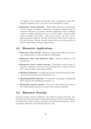 uct replaces keyed locking mechanisms with a ﬁngerprint sensor that
actually recognizes who is and who is not authorized to enter.
• Biometric Versus Forensic - While both biometrics and forensic
involves human recognition, biometrics is typically applied using au-
tomated techniques to prevent situation application such as gaining
access to sensitive information or to a secured facility. Forensic appli-
cations typically occur after a crime has occurred, and may not use
fully automated methods. Forensic methods are often used to assist in
the legal process. Forensic usually requires days of processing and are
held to much higher accuracy requirements.
4.2 Biometric Applications
• Biometric Time Clocks - Which are being increasingly used in var-
ious organizations to control employee timekeeping.
• Biometric safes and biometric locks - Provides security to the
homeowners.
• Biometric access control systems - Providing strong security at
entrances. Biometric systems are also developed for securing access to
PC’s and providing single logon facilities.
• Wireless biometrics - for high end security and providing safer trans-
actions from wireless devices like PDA’s, etc.
• Identifying DNA Patterns - of biometrics technology in identifying
DNA patterns for identifying criminals, etc.
• Biometrics airport security - devices are also deployed at some of
the worlds famous airports to enhance the security standards.
4.3 Biometric Security
A concern is how a person’s biometric, once collected, can be protected. Aus-
tralia has therefore introduced a Biometrics Institute Privacy Code Biomet-
rics Institute in order to protect consumer personal data beyond the current
protections oﬀered by the Australian Privacy Act.
20
 