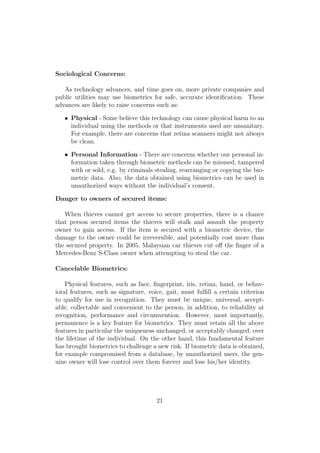 Sociological Concerns:
As technology advances, and time goes on, more private companies and
public utilities may use biometrics for safe, accurate identiﬁcation. These
advances are likely to raise concerns such as:
• Physical - Some believe this technology can cause physical harm to an
individual using the methods or that instruments used are unsanitary.
For example, there are concerns that retina scanners might not always
be clean.
• Personal Information - There are concerns whether our personal in-
formation taken through biometric methods can be misused, tampered
with or sold, e.g. by criminals stealing, rearranging or copying the bio-
metric data. Also, the data obtained using biometrics can be used in
unauthorized ways without the individual’s consent.
Danger to owners of secured items:
When thieves cannot get access to secure properties, there is a chance
that person secured items the thieves will stalk and assault the property
owner to gain access. If the item is secured with a biometric device, the
damage to the owner could be irreversible, and potentially cost more than
the secured property. In 2005, Malaysian car thieves cut oﬀ the ﬁnger of a
Mercedes-Benz S-Class owner when attempting to steal the car.
Cancelable Biometrics:
Physical features, such as face, ﬁngerprint, iris, retina, hand, or behav-
ioral features, such as signature, voice, gait, must fulﬁll a certain criterion
to qualify for use in recognition. They must be unique, universal, accept-
able, collectable and convenient to the person, in addition, to reliability at
recognition, performance and circumvention. However, most importantly,
permanence is a key feature for biometrics. They must retain all the above
features in particular the uniqueness unchanged, or acceptably changed, over
the lifetime of the individual. On the other hand, this fundamental feature
has brought biometrics to challenge a new risk. If biometric data is obtained,
for example compromised from a database, by unauthorized users, the gen-
uine owner will lose control over them forever and lose his/her identity.
21
 