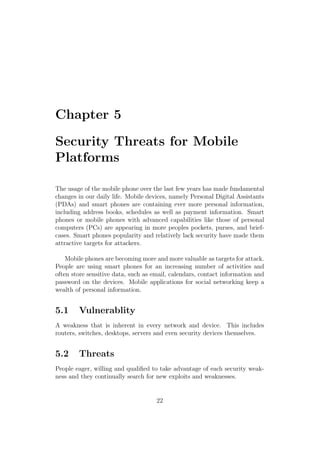 Chapter 5
Security Threats for Mobile
Platforms
The usage of the mobile phone over the last few years has made fundamental
changes in our daily life. Mobile devices, namely Personal Digital Assistants
(PDAs) and smart phones are containing ever more personal information,
including address books, schedules as well as payment information. Smart
phones or mobile phones with advanced capabilities like those of personal
computers (PCs) are appearing in more peoples pockets, purses, and brief-
cases. Smart phones popularity and relatively lack security have made them
attractive targets for attackers.
Mobile phones are becoming more and more valuable as targets for attack.
People are using smart phones for an increasing number of activities and
often store sensitive data, such as email, calendars, contact information and
password on the devices. Mobile applications for social networking keep a
wealth of personal information.
5.1 Vulnerablity
A weakness that is inherent in every network and device. This includes
routers, switches, desktops, servers and even security devices themselves.
5.2 Threats
People eager, willing and qualiﬁed to take advantage of each security weak-
ness and they continually search for new exploits and weaknesses.
22
 
