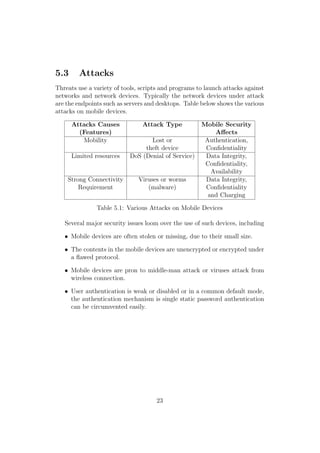 5.3 Attacks
Threats use a variety of tools, scripts and programs to launch attacks against
networks and network devices. Typically the network devices under attack
are the endpoints such as servers and desktops. Table below shows the various
attacks on mobile devices.
Attacks Causes Attack Type Mobile Security
(Features) Aﬀects
Mobility Lost or Authentication,
theft device Conﬁdentiality
Limited resources DoS (Denial of Service) Data Integrity,
Conﬁdentiality,
Availability
Strong Connectivity Viruses or worms Data Integrity,
Requirement (malware) Conﬁdentiality
and Charging
Table 5.1: Various Attacks on Mobile Devices
Several major security issues loom over the use of such devices, including
• Mobile devices are often stolen or missing, due to their small size.
• The contents in the mobile devices are unencrypted or encrypted under
a ﬂawed protocol.
• Mobile devices are pron to middle-man attack or viruses attack from
wireless connection.
• User authentication is weak or disabled or in a common default mode,
the authentication mechanism is single static password authentication
can be circumvented easily.
23
 