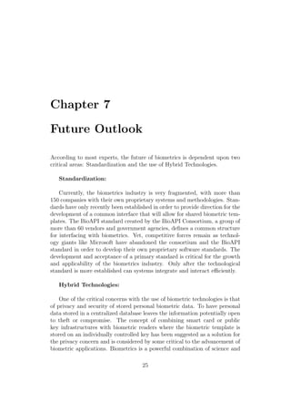 Chapter 7
Future Outlook
According to most experts, the future of biometrics is dependent upon two
critical areas: Standardization and the use of Hybrid Technologies.
Standardization:
Currently, the biometrics industry is very fragmented, with more than
150 companies with their own proprietary systems and methodologies. Stan-
dards have only recently been established in order to provide direction for the
development of a common interface that will allow for shared biometric tem-
plates. The BioAPI standard created by the BioAPI Consortium, a group of
more than 60 vendors and government agencies, deﬁnes a common structure
for interfacing with biometrics. Yet, competitive forces remain as technol-
ogy giants like Microsoft have abandoned the consortium and the BioAPI
standard in order to develop their own proprietary software standards. The
development and acceptance of a primary standard is critical for the growth
and applicability of the biometrics industry. Only after the technological
standard is more established can systems integrate and interact eﬃciently.
Hybrid Technologies:
One of the critical concerns with the use of biometric technologies is that
of privacy and security of stored personal biometric data. To have personal
data stored in a centralized database leaves the information potentially open
to theft or compromise. The concept of combining smart card or public
key infrastructures with biometric readers where the biometric template is
stored on an individually controlled key has been suggested as a solution for
the privacy concern and is considered by some critical to the advancement of
biometric applications. Biometrics is a powerful combination of science and
25
 