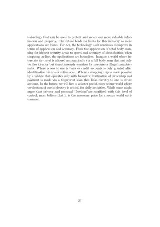 technology that can be used to protect and secure our most valuable infor-
mation and property. The future holds no limits for this industry as more
applications are found. Further, the technology itself continues to improve in
terms of application and accuracy. From the application of total body scan-
ning for highest security areas to speed and accuracy of identiﬁcation when
shopping on-line, the applications are boundless. Imagine a world where in-
terstate air travel is allowed automatically via a full body scan that not only
veriﬁes identity but simultaneously searches for insecure or illegal parapher-
nalia. Where access to one is bank or credit accounts is only granted after
identiﬁcation via iris or retina scan. Where a shopping trip is made possible
by a vehicle that operates only with biometric veriﬁcation of ownership and
payment is made via a ﬁngerprint scan that links directly to one is credit
account. In the future, we will live in a faster paced, more secure world where
veriﬁcation of one is identity is critical for daily activities. While some might
argue that privacy and personal “freedom”are sacriﬁced with this level of
control, most believe that it is the necessary price for a secure world envi-
ronment.
26
 