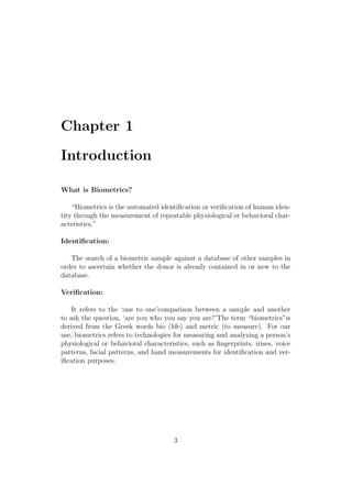 Chapter 1
Introduction
What is Biometrics?
“Biometrics is the automated identiﬁcation or veriﬁcation of human iden-
tity through the measurement of repeatable physiological or behavioral char-
acteristics.”
Identiﬁcation:
The search of a biometric sample against a database of other samples in
order to ascertain whether the donor is already contained in or new to the
database.
Veriﬁcation:
It refers to the ‘one to one’comparison between a sample and another
to ask the question, ‘are you who you say you are?’The term “biometrics”is
derived from the Greek words bio (life) and metric (to measure). For our
use, biometrics refers to technologies for measuring and analyzing a person’s
physiological or behavioral characteristics, such as ﬁngerprints, irises, voice
patterns, facial patterns, and hand measurements for identiﬁcation and ver-
iﬁcation purposes.
3
 