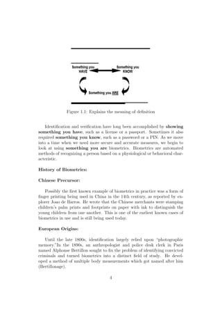 Figure 1.1: Explains the meaning of deﬁnition
Identiﬁcation and veriﬁcation have long been accomplished by showing
something you have, such as a license or a passport. Sometimes it also
required something you know, such as a password or a PIN. As we move
into a time when we need more secure and accurate measures, we begin to
look at using something you are biometrics. Biometrics are automated
methods of recognizing a person based on a physiological or behavioral char-
acteristic.
History of Biometrics:
Chinese Precursor:
Possibly the ﬁrst known example of biometrics in practice was a form of
ﬁnger printing being used in China in the 14th century, as reported by ex-
plorer Joao de Barros. He wrote that the Chinese merchants were stamping
children’s palm prints and footprints on paper with ink to distinguish the
young children from one another. This is one of the earliest known cases of
biometrics in use and is still being used today.
European Origins:
Until the late 1800s, identiﬁcation largely relied upon “photographic
memory.”In the 1890s, an anthropologist and police desk clerk in Paris
named Alphonse Bertillon sought to ﬁx the problem of identifying convicted
criminals and turned biometrics into a distinct ﬁeld of study. He devel-
oped a method of multiple body measurements which got named after him
(Bertillonage).
4
 