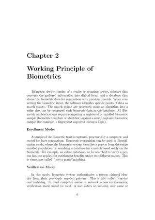 Chapter 2
Working Principle of
Biometrics
Biometric devices consist of a reader or scanning device, software that
converts the gathered information into digital form, and a database that
stores the biometric data for comparison with previous records. When con-
verting the biometric input, the software identiﬁes speciﬁc points of data as
match points. The match points are processed using an algorithm into a
value that can be compared with biometric data in the database. All Bio-
metric authentications require comparing a registered or enrolled biometric
sample (biometric template or identiﬁer) against a newly captured biometric
sample (for example, a ﬁngerprint captured during a login).
Enrollment Mode:
A sample of the biometric trait is captured, processed by a computer, and
stored for later comparison. Biometric recognition can be used in Identiﬁ-
cation mode, where the biometric system identiﬁes a person from the entire
enrolled population by searching a database for a match based solely on the
biometric. For example, an entire database can be searched to verify a per-
son has not applied for entitlement beneﬁts under two diﬀerent names. This
is sometimes called “one-to-many”matching.
Veriﬁcation Mode:
In this mode, biometric system authenticates a person claimed iden-
tity from their previously enrolled pattern. This is also called “one-to-
one”matching. In most computer access or network access environments,
veriﬁcation mode would be used. A user enters an account, user name or
6
 