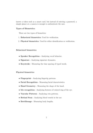 inserts a token such as a smart card, but instead of entering a password, a
simple glance at a camera is enough to authenticate the user.
Types of Biometrics:
There are two types of biometrics:
1. Behavioral biometrics: Used for veriﬁcation.
2. Physical biometrics: Used for either identiﬁcation or veriﬁcation.
Behavioral biometrics:
• Speaker Recognition - Analyzing vocal behavior.
• Signature - Analyzing signature dynamics.
• Keystroke - Measuring the time spacing of typed words.
Physical biometrics:
• Fingerprint - Analyzing ﬁngertip patterns.
• Facial Recognition - Measuring facial characteristics.
• Hand Geometry - Measuring the shape of the hand.
• Iris recognition - Analyzing features of colored ring of the eye.
• Vascular Patterns - Analyzing vein patterns.
• Retinal Scan - Analyzing blood vessels in the eye.
• Bertillonage - Measuring body lengths.
7
 
