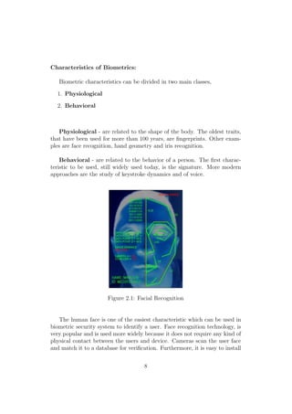 Characteristics of Biometrics:
Biometric characteristics can be divided in two main classes,
1. Physiological
2. Behavioral
Physiological - are related to the shape of the body. The oldest traits,
that have been used for more than 100 years, are ﬁngerprints. Other exam-
ples are face recognition, hand geometry and iris recognition.
Behavioral - are related to the behavior of a person. The ﬁrst charac-
teristic to be used, still widely used today, is the signature. More modern
approaches are the study of keystroke dynamics and of voice.
Figure 2.1: Facial Recognition
The human face is one of the easiest characteristic which can be used in
biometric security system to identify a user. Face recognition technology, is
very popular and is used more widely because it does not require any kind of
physical contact between the users and device. Cameras scan the user face
and match it to a database for veriﬁcation. Furthermore, it is easy to install
8
 