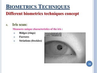 10 
BIOMETRICS TECHNIQUES 
Different biometrics techniques concept 
4. Iris scan: 
Measures unique characteristics of the iris : 
 Ridges (rings) 
 Furrows 
 Striations (freckles) 
 