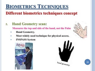 11 
BIOMETRICS TECHNIQUES 
Different biometrics techniques concept 
5. Hand Geometry scan: 
Measures the top and side of the hand, not the Palm 
 Hand Geometry. 
 Most widely used technique for physical access. 
 INSPASS System 
 