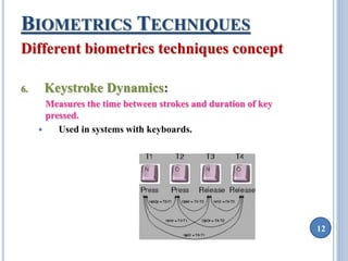 12 
BIOMETRICS TECHNIQUES 
Different biometrics techniques concept 
6. Keystroke Dynamics: 
Measures the time between strokes and duration of key 
pressed. 
 Used in systems with keyboards. 
 