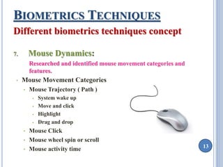 13 
BIOMETRICS TECHNIQUES 
Different biometrics techniques concept 
7. Mouse Dynamics: 
Researched and identified mouse movement categories and 
features. 
• Mouse Movement Categories 
• Mouse Trajectory ( Path ) 
 System wake up 
 Move and click 
 Highlight 
 Drag and drop 
• Mouse Click 
• Mouse wheel spin or scroll 
• Mouse activity time 
 