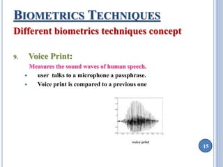 15 
BIOMETRICS TECHNIQUES 
Different biometrics techniques concept 
9. Voice Print: 
Measures the sound waves of human speech. 
 user talks to a microphone a passphrase. 
 Voice print is compared to a previous one 
 
