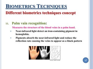 17 
BIOMETRICS TECHNIQUES 
Different biometrics techniques concept 
11. Palm vain recognition: 
Measures the structure of the blood veins in a palm hand. 
 Near-infrared light detect an iron-containing pigment in 
hemoglobin. 
 Pigments absorb the near-infrared light and reduce the 
reflection rate causing the veins to appear as a black pattern 
 