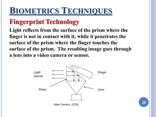 28 
BIOMETRICS TECHNIQUES 
Fingerprint Technology 
Light reflects from the surface of the prism where the 
finger is not in contact with it, while it penetrates the 
surface of the prism where the finger touches the 
surface of the prism. The resulting image goes through 
a lens into a video camera or sensor. 
Light 
source 
Finger 
Prism Lens 
Video Camera (CCD) 
 