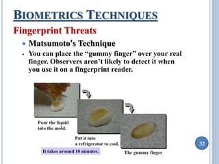 32 
BIOMETRICS TECHNIQUES 
Fingerprint Threats 
 Matsumoto’s Technique 
 You can place the “gummy finger” over your real 
finger. Observers aren’t likely to detect it when 
you use it on a fingerprint reader. 
