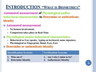 4 
INTRODUCTION “WHAT IS BIOMETRICS” 
Automated measurement of Physiological and/or 
behavioral characteristics to Determine or authenticate 
identity 
 Automated measurement 
 No human involvement. 
 Comparison takes place in Real-Time 
 Physiological and/or behavioral characteristics 
 Behavioral as User speaks, typing on keyboard, name signature. 
 Physiological as Fingerprint, Hand, Eyes, Face 
 Determine or authenticate identity 
Identification Systems Verification Systems 
1. Who am I? 
2. Determine Identity 
1. Am I who I claim to be? 
2. Authenticate Identity 
 