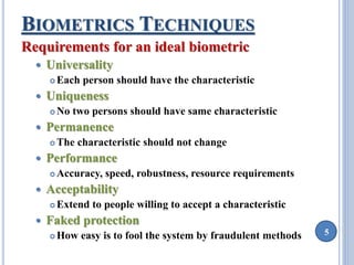 5 
BIOMETRICS TECHNIQUES 
Requirements for an ideal biometric 
 Universality 
Each person should have the characteristic 
 Uniqueness 
No two persons should have same characteristic 
 Permanence 
 The characteristic should not change 
 Performance 
Accuracy, speed, robustness, resource requirements 
 Acceptability 
Extend to people willing to accept a characteristic 
 Faked protection 
 How easy is to fool the system by fraudulent methods 
 
