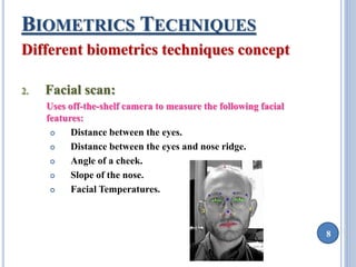 8 
BIOMETRICS TECHNIQUES 
Different biometrics techniques concept 
2. Facial scan: 
Uses off-the-shelf camera to measure the following facial 
features: 
 Distance between the eyes. 
 Distance between the eyes and nose ridge. 
 Angle of a cheek. 
 Slope of the nose. 
 Facial Temperatures. 
 