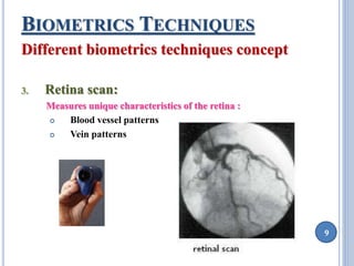 9 
BIOMETRICS TECHNIQUES 
Different biometrics techniques concept 
3. Retina scan: 
Measures unique characteristics of the retina : 
 Blood vessel patterns 
 Vein patterns 
 