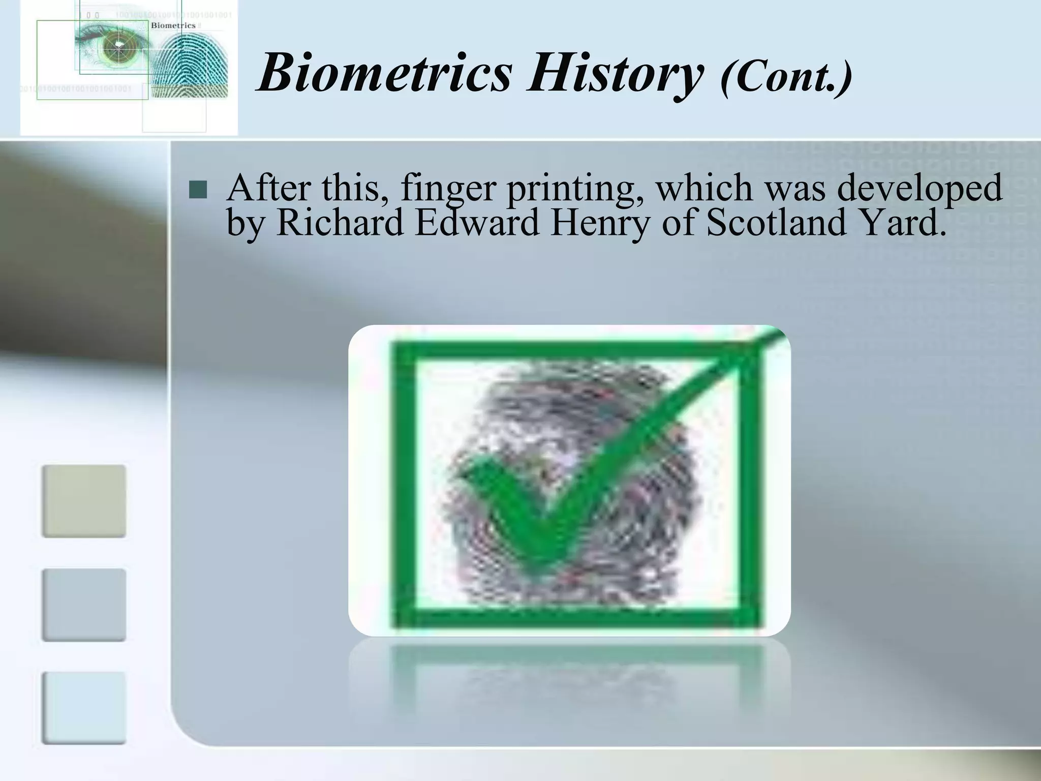 Biometrics History (Cont.)


After this, finger printing, which was developed
by Richard Edward Henry of Scotland Yard.

 