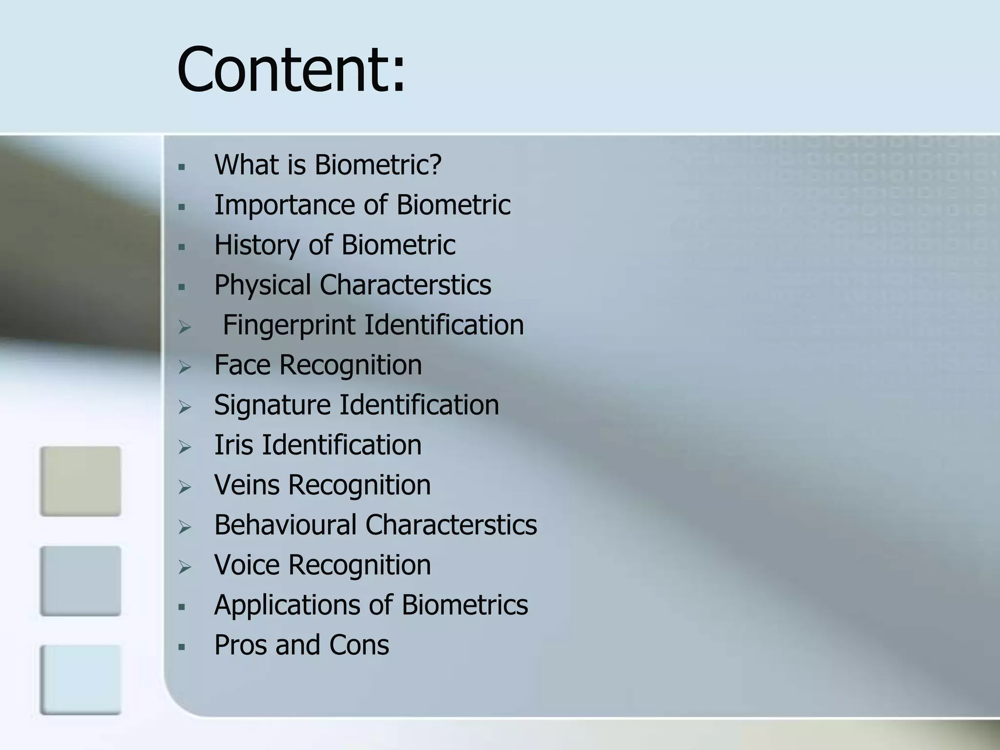 Content:















What is Biometric?
Importance of Biometric
History of Biometric
Physical Characterstics
Fingerprint Identification
Face Recognition
Signature Identification
Iris Identification
Veins Recognition
Behavioural Characterstics
Voice Recognition
Applications of Biometrics
Pros and Cons

 