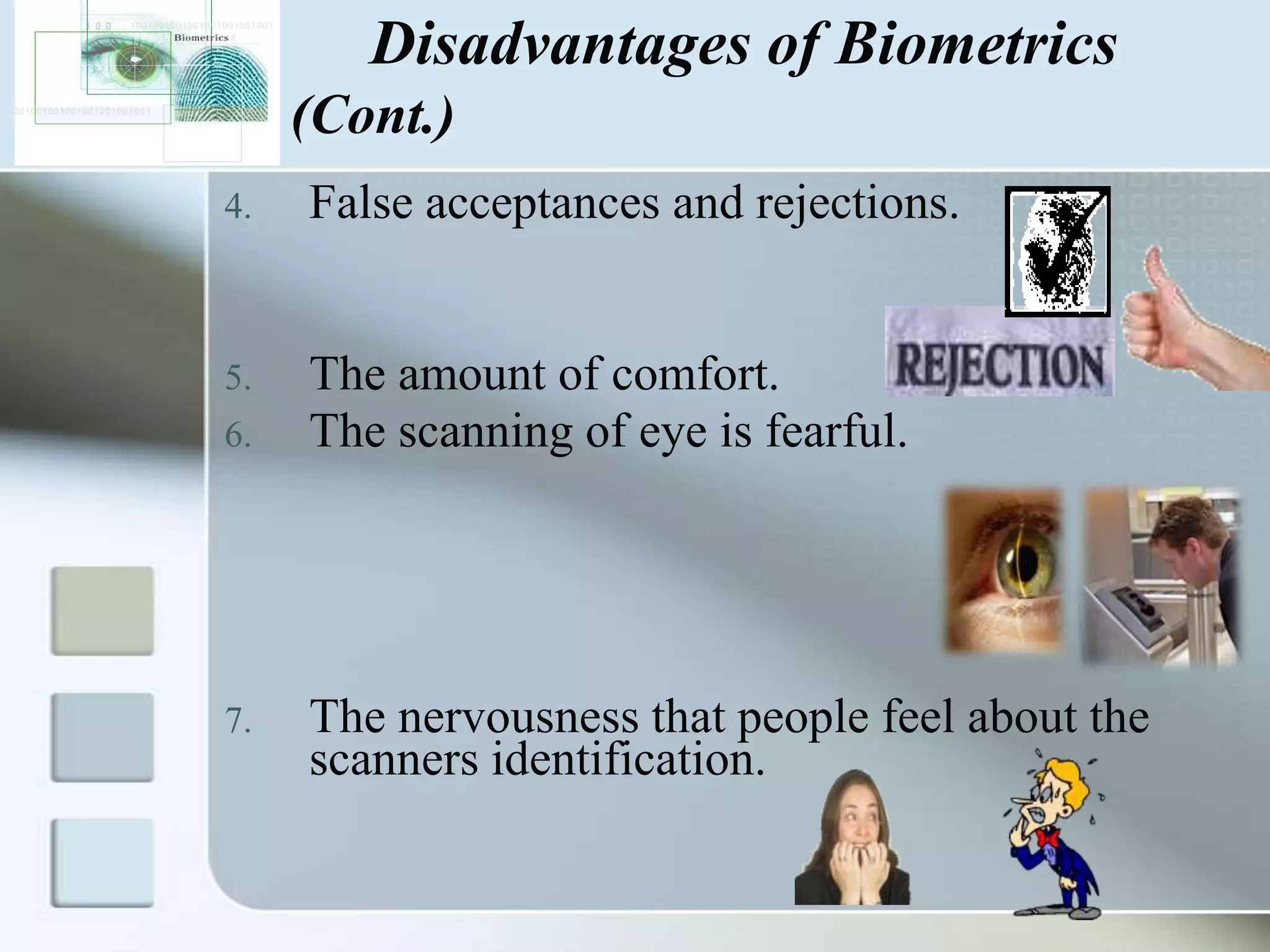 Disadvantages of Biometrics
(Cont.)
4.

False acceptances and rejections.

5.

The amount of comfort.
The scanning of eye is fearful.

6.

7.

The nervousness that people feel about the
scanners identification.

 