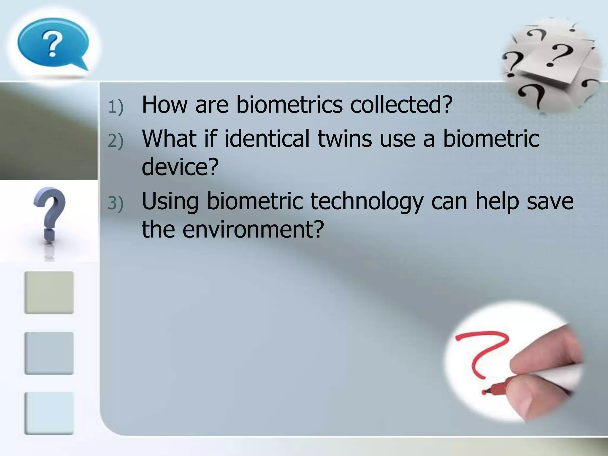 1)
2)
3)

How are biometrics collected?
What if identical twins use a biometric
device?
Using biometric technology can help save
the environment?

 