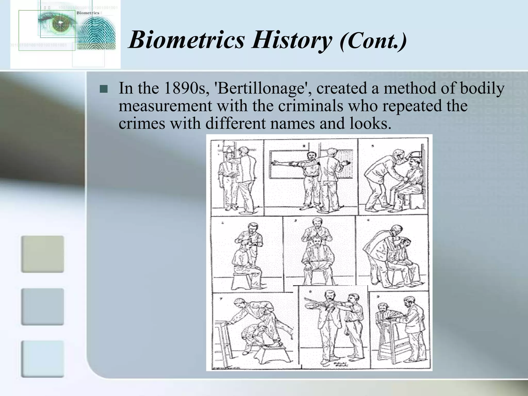 Biometrics History (Cont.)


In the 1890s, 'Bertillonage', created a method of bodily
measurement with the criminals who repeated the
crimes with different names and looks.

 