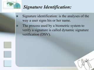 Signature Identification:Signature identification: is the analyses of the way a user signs his or her name.The process used by a biometric system to verify a signature is called dynamic signature verification (DSV). 