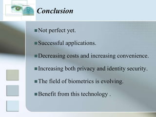 Future ProspectsBiometry is one of the most promising and life-altering technologies in existence today. It is all set to change the way we live in the future.Some of the emerging biometrics technologies in the near future are:Ear shape identification.Body odor identification.Body salinity identification.EEG FingerprintDNA matching