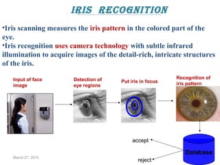 iris recognition
March 27, 2015 14
Database
Input of face
image
Detection of
eye regions
Put iris in focus
Recognition of
iris pattern
accept
reject
•Iris scanning measures the iris pattern in the colored part of the
eye.
•Iris recognition uses camera technology with subtle infrared
illumination to acquire images of the detail-rich, intricate structures
of the iris.
 