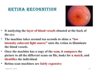 Retina Recognition
• It analyzing the layer of blood vessels situated at the back of
the eye.
• The machine takes around ten seconds to shine a “low
intensity coherent light source” onto the retina to illuminate
the blood vessels.
• Once the machine has a copy of the scan, it compares the
picture to all the different scans on file, looks for a match, and
identifies the individual.
• Retina scan machines are fairly expensive.
March 27, 2015 15
 