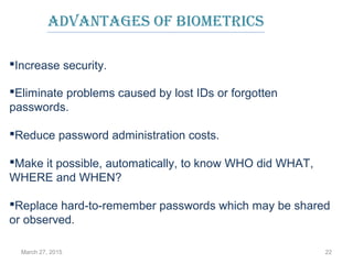 March 27, 2015 22
Eliminate problems caused by lost IDs or forgotten
passwords.
Reduce password administration costs.
Make it possible, automatically, to know WHO did WHAT,
WHERE and WHEN?
Replace hard-to-remember passwords which may be shared
or observed.
AdvAntAges of biometrics
Increase security.
 