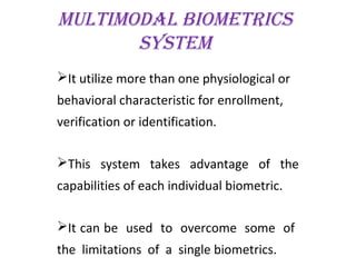 multimodAl biometrics
system
It utilize more than one physiological or
behavioral characteristic for enrollment,
verification or identification.
This system takes advantage of the
capabilities of each individual biometric.
It can be used to overcome some of
the limitations of a single biometrics.
 
