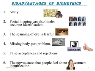 disAdvAntAges of biometrics
1. costly.
2. Facial imaging can also hinder
accurate identification.
3. The scanning of eye is fearful.
4. Missing body part problem.
5. False acceptances and rejections.
6. The nervousness that people feel about the scanners
identification.March 27, 2015 24
 