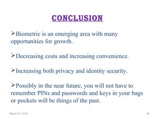 conclusion
Biometric is an emerging area with many
opportunities for growth.
Decreasing costs and increasing convenience.
Increasing both privacy and identity security.
Possibly in the near future, you will not have to
remember PINs and passwords and keys in your bags
or pockets will be things of the past.
March 27, 2015 25
 
