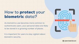 How to protect your
biometric data?
As biometrics use becomes more common to
authenticate users, your personal data are likely
to be stored in a growing number of places.
It is important for users to stay vigilant about
biometric security.
 