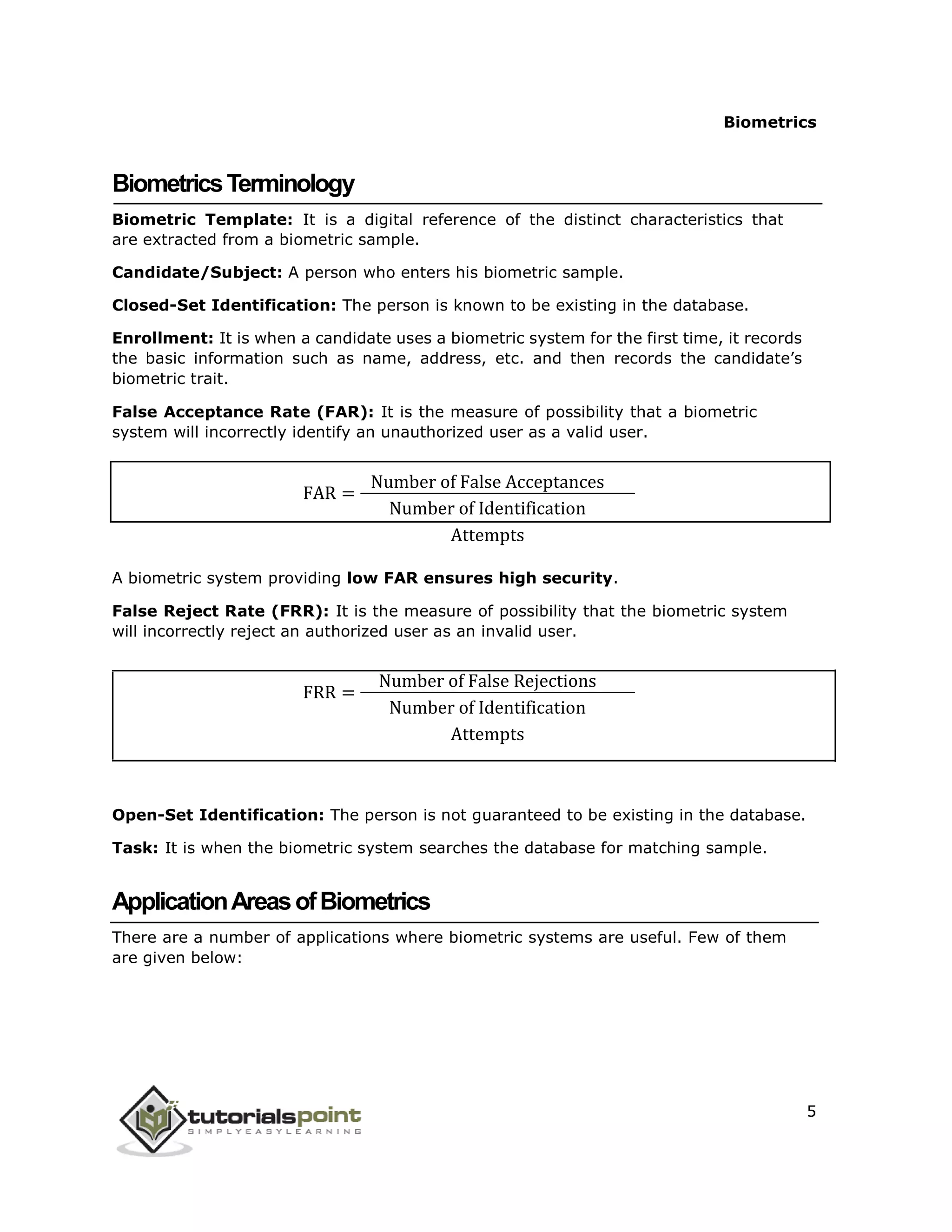 FAR =
FRR =
Biometrics
BiometricsTerminology
Biometric Template: It is a digital reference of the distinct characteristics that
are extracted from a biometric sample.
Candidate/Subject: A person who enters his biometric sample.
Closed-Set Identification: The person is known to be existing in the database.
Enrollment: It is when a candidate uses a biometric system for the first time, it records
the basic information such as name, address, etc. and then records the candidate’s
biometric trait.
False Acceptance Rate (FAR): It is the measure of possibility that a biometric
system will incorrectly identify an unauthorized user as a valid user.
Number of False Acceptances
Number of Identification
Attempts
A biometric system providing low FAR ensures high security.
False Reject Rate (FRR): It is the measure of possibility that the biometric system
will incorrectly reject an authorized user as an invalid user.
Number of False Rejections
Number of Identification
Attempts
Open-Set Identification: The person is not guaranteed to be existing in the database.
Task: It is when the biometric system searches the database for matching sample.
ApplicationAreasofBiometrics
There are a number of applications where biometric systems are useful. Few of them
are given below:
5
 