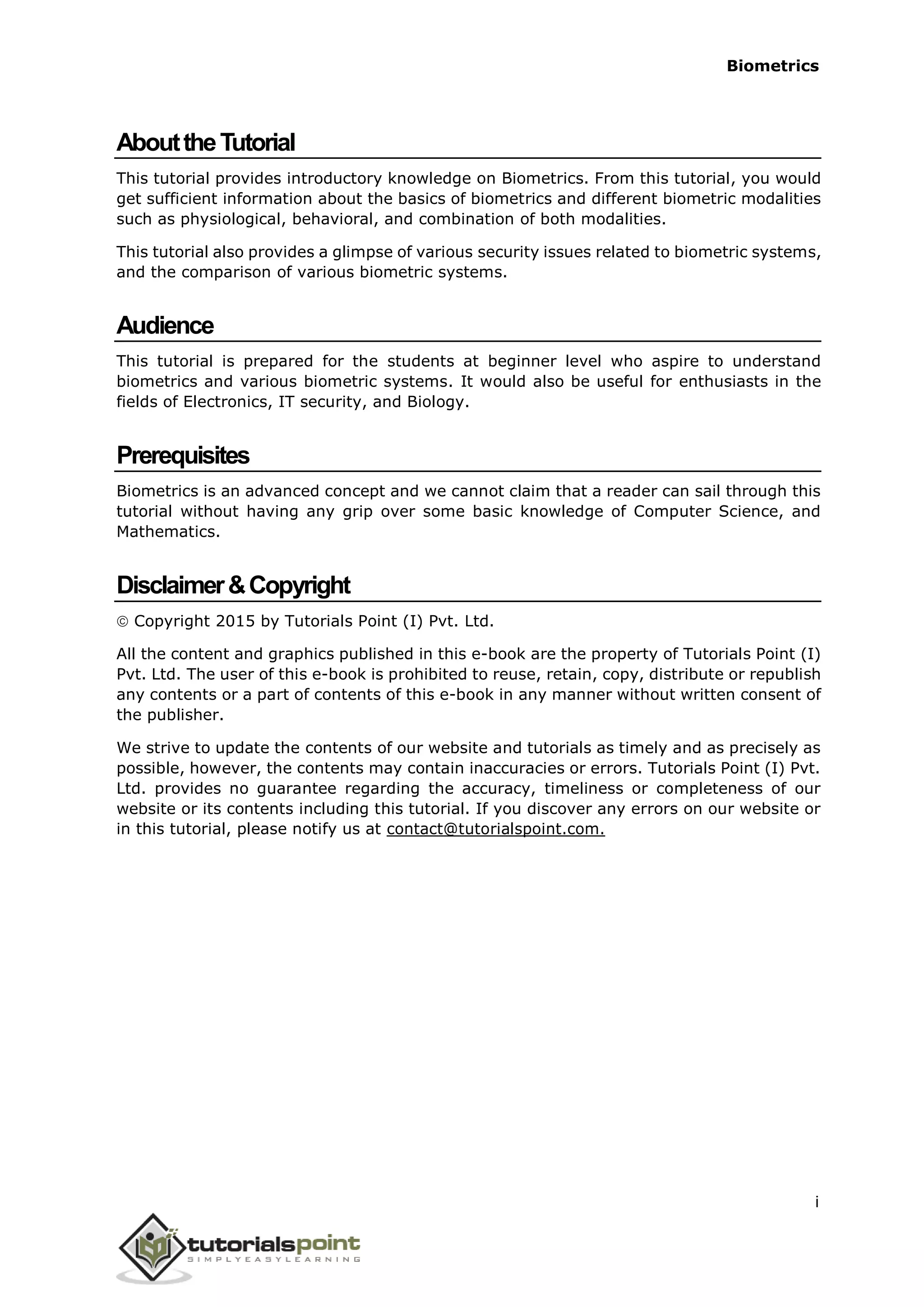 Biometrics
AbouttheTutorial
This tutorial provides introductory knowledge on Biometrics. From this tutorial, you would
get sufficient information about the basics of biometrics and different biometric modalities
such as physiological, behavioral, and combination of both modalities.
This tutorial also provides a glimpse of various security issues related to biometric systems,
and the comparison of various biometric systems.
Audience
This tutorial is prepared for the students at beginner level who aspire to understand
biometrics and various biometric systems. It would also be useful for enthusiasts in the
fields of Electronics, IT security, and Biology.
Prerequisites
Biometrics is an advanced concept and we cannot claim that a reader can sail through this
tutorial without having any grip over some basic knowledge of Computer Science, and
Mathematics.
Disclaimer&Copyright
Copyright 2015 by Tutorials Point (I) Pvt. Ltd.
All the content and graphics published in this e-book are the property of Tutorials Point (I)
Pvt. Ltd. The user of this e-book is prohibited to reuse, retain, copy, distribute or republish
any contents or a part of contents of this e-book in any manner without written consent of
the publisher.
We strive to update the contents of our website and tutorials as timely and as precisely as
possible, however, the contents may contain inaccuracies or errors. Tutorials Point (I) Pvt.
Ltd. provides no guarantee regarding the accuracy, timeliness or completeness of our
website or its contents including this tutorial. If you discover any errors on our website or
in this tutorial, please notify us at contact@tutorialspoint.com.
i
 