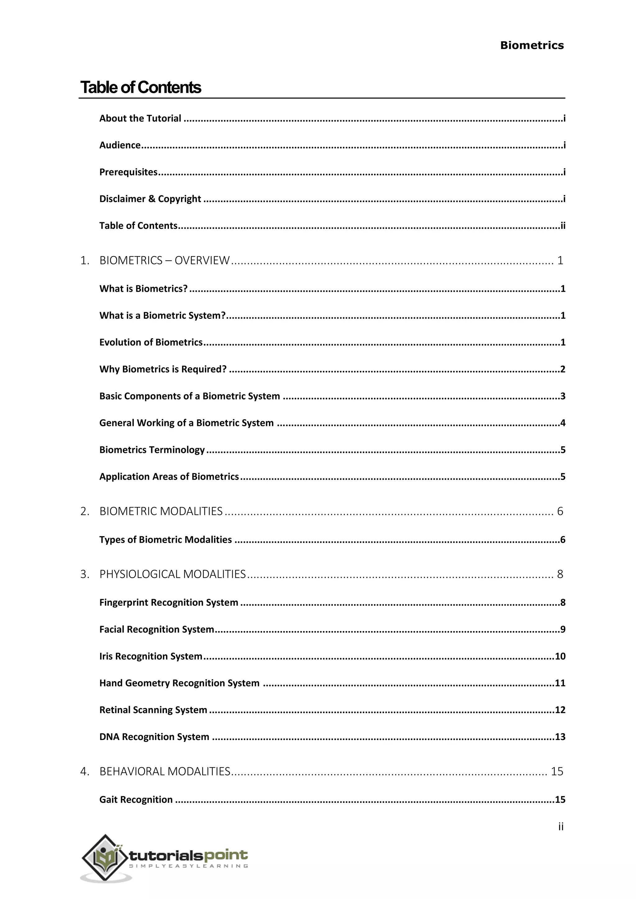 Biometrics
TableofContents
About the Tutorial ......................................................................................................................................i
Audience.....................................................................................................................................................i
Prerequisites...............................................................................................................................................i
Disclaimer & Copyright ...............................................................................................................................i
Table of Contents.......................................................................................................................................ii
1. BIOMETRICS – OVERVIEW..................................................................................................... 1
What is Biometrics?...................................................................................................................................1
What is a Biometric System?......................................................................................................................1
Evolution of Biometrics..............................................................................................................................1
Why Biometrics is Required? .....................................................................................................................2
Basic Components of a Biometric System ..................................................................................................3
General Working of a Biometric System ....................................................................................................4
Biometrics Terminology.............................................................................................................................5
Application Areas of Biometrics.................................................................................................................5
2. BIOMETRIC MODALITIES....................................................................................................... 6
Types of Biometric Modalities ...................................................................................................................6
3. PHYSIOLOGICAL MODALITIES................................................................................................ 8
Fingerprint Recognition System .................................................................................................................8
Facial Recognition System..........................................................................................................................9
Iris Recognition System............................................................................................................................10
Hand Geometry Recognition System .......................................................................................................11
Retinal Scanning System ..........................................................................................................................12
DNA Recognition System .........................................................................................................................13
4. BEHAVIORAL MODALITIES................................................................................................... 15
Gait Recognition ......................................................................................................................................15
ii
 
