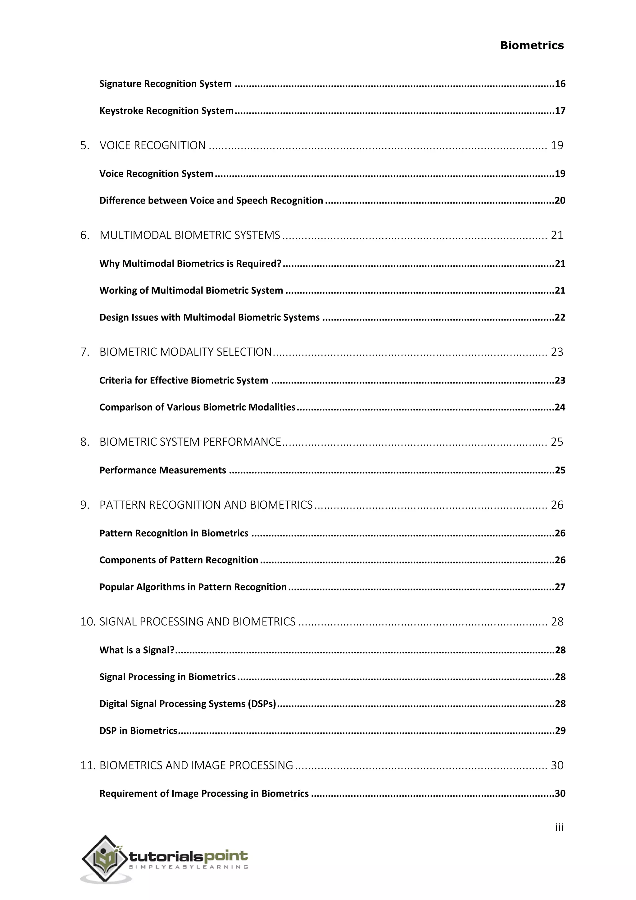 Biometrics
Signature Recognition System .................................................................................................................16
Keystroke Recognition System.................................................................................................................17
5. VOICE RECOGNITION .......................................................................................................... 19
Voice Recognition System........................................................................................................................19
Difference between Voice and Speech Recognition.................................................................................20
6. MULTIMODAL BIOMETRIC SYSTEMS................................................................................... 21
Why Multimodal Biometrics is Required?................................................................................................21
Working of Multimodal Biometric System ...............................................................................................21
Design Issues with Multimodal Biometric Systems ..................................................................................22
7. BIOMETRIC MODALITY SELECTION...................................................................................... 23
Criteria for Effective Biometric System ....................................................................................................23
Comparison of Various Biometric Modalities...........................................................................................24
8. BIOMETRIC SYSTEM PERFORMANCE................................................................................... 25
Performance Measurements ...................................................................................................................25
9. PATTERN RECOGNITION AND BIOMETRICS......................................................................... 26
Pattern Recognition in Biometrics ...........................................................................................................26
Components of Pattern Recognition........................................................................................................26
Popular Algorithms in Pattern Recognition..............................................................................................27
10. SIGNAL PROCESSING AND BIOMETRICS .............................................................................. 28
What is a Signal?......................................................................................................................................28
Signal Processing in Biometrics................................................................................................................28
Digital Signal Processing Systems (DSPs)..................................................................................................28
DSP in Biometrics.....................................................................................................................................29
11. BIOMETRICS AND IMAGE PROCESSING............................................................................... 30
Requirement of Image Processing in Biometrics ......................................................................................30
iii
 