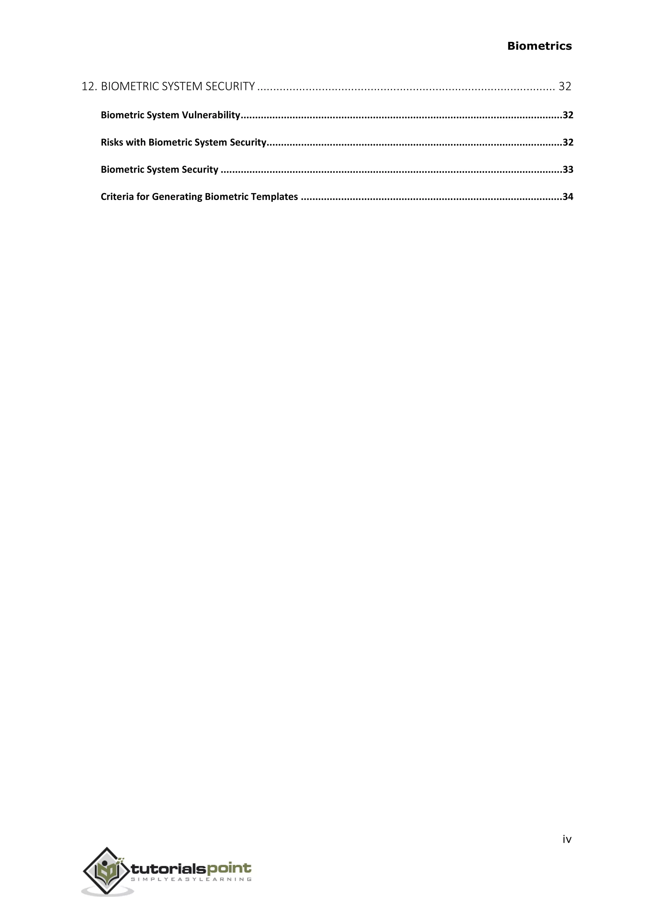Biometrics
12. BIOMETRIC SYSTEM SECURITY ............................................................................................ 32
Biometric System Vulnerability................................................................................................................32
Risks with Biometric System Security.......................................................................................................32
Biometric System Security .......................................................................................................................33
Criteria for Generating Biometric Templates ...........................................................................................34
iv
 