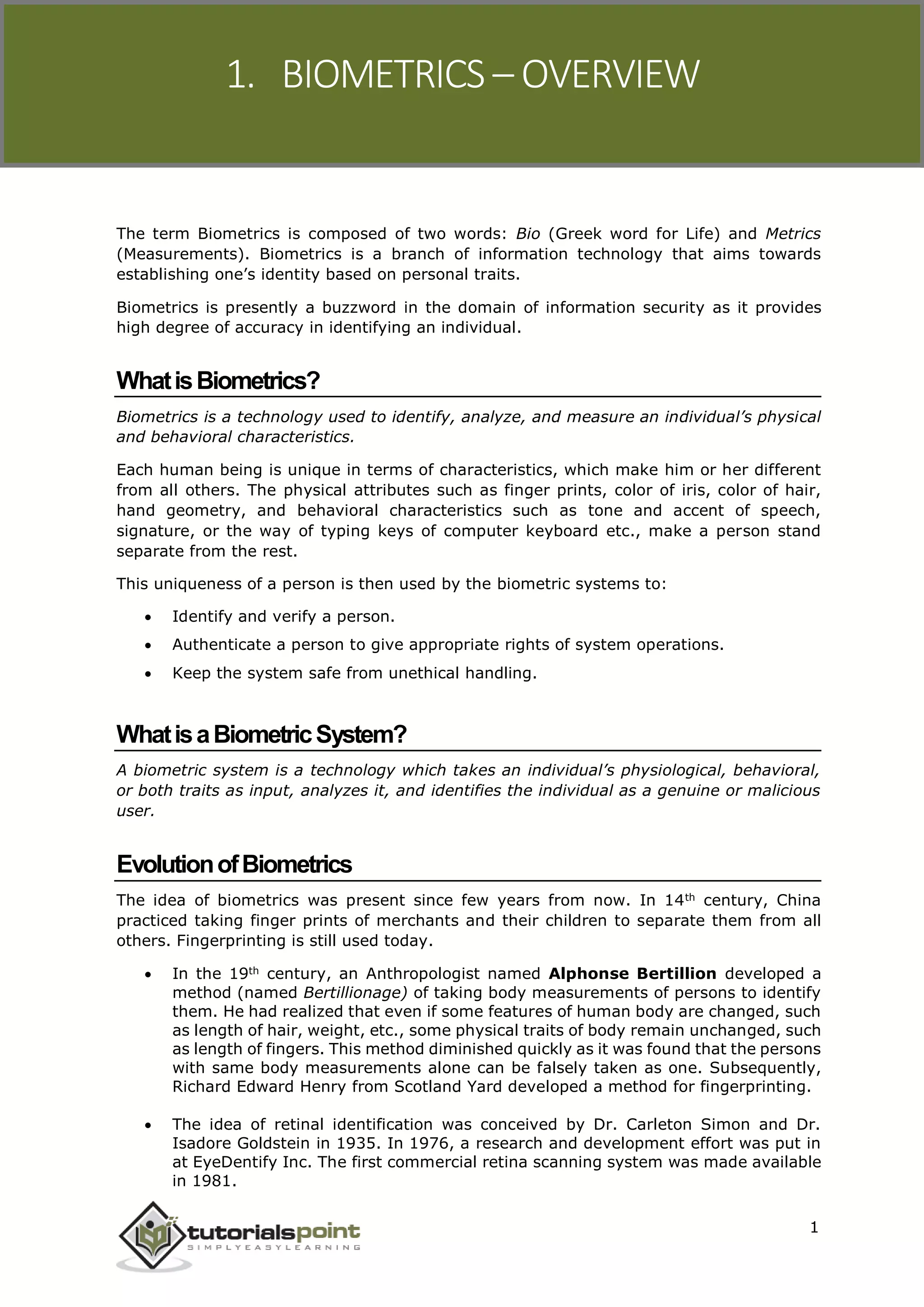 1. BIOMETRICS – OVERVIEW
The term Biometrics is composed of two words: Bio (Greek word for Life) and Metrics
(Measurements). Biometrics is a branch of information technology that aims towards
establishing one’s identity based on personal traits.
Biometrics is presently a buzzword in the domain of information security as it provides
high degree of accuracy in identifying an individual.
WhatisBiometrics?
Biometrics is a technology used to identify, analyze, and measure an individual’s physical
and behavioral characteristics.
Each human being is unique in terms of characteristics, which make him or her different
from all others. The physical attributes such as finger prints, color of iris, color of hair,
hand geometry, and behavioral characteristics such as tone and accent of speech,
signature, or the way of typing keys of computer keyboard etc., make a person stand
separate from the rest.
This uniqueness of a person is then used by the biometric systems to:
 Identify and verify a person.
 Authenticate a person to give appropriate rights of system operations.
 Keep the system safe from unethical handling.
WhatisaBiometricSystem?
A biometric system is a technology which takes an individual’s physiological, behavioral,
or both traits as input, analyzes it, and identifies the individual as a genuine or malicious
user.
EvolutionofBiometrics
The idea of biometrics was present since few years from now. In 14th century, China
practiced taking finger prints of merchants and their children to separate them from all
others. Fingerprinting is still used today.
 In the 19th century, an Anthropologist named Alphonse Bertillion developed a
method (named Bertillionage) of taking body measurements of persons to identify
them. He had realized that even if some features of human body are changed, such
as length of hair, weight, etc., some physical traits of body remain unchanged, such
as length of fingers. This method diminished quickly as it was found that the persons
with same body measurements alone can be falsely taken as one. Subsequently,
Richard Edward Henry from Scotland Yard developed a method for fingerprinting.
 The idea of retinal identification was conceived by Dr. Carleton Simon and Dr.
Isadore Goldstein in 1935. In 1976, a research and development effort was put in
at EyeDentify Inc. The first commercial retina scanning system was made available
in 1981.
1
 